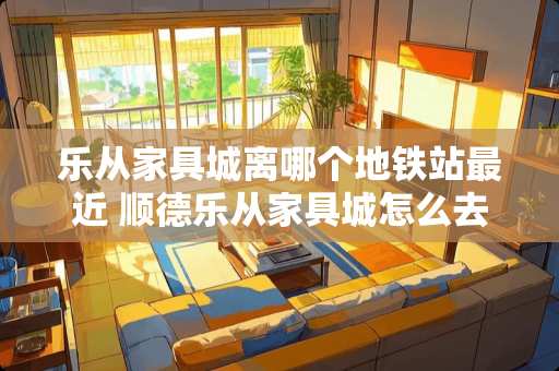 乐从家具城离哪个地铁站最近 顺德乐从家具城怎么去？有什么地标