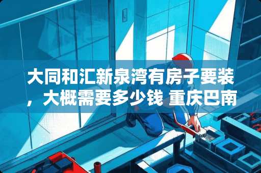 大同和汇新泉湾有房子要装，大概需要多少钱 重庆巴南府邸有套房子要装修，有推荐的装修公司么