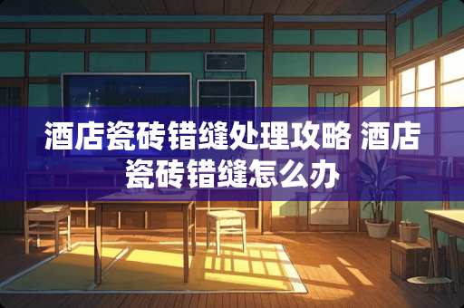 酒店瓷砖错缝处理攻略 酒店瓷砖错缝怎么办