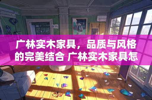 广林实木家具，品质与风格的完美结合 广林实木家具怎么样