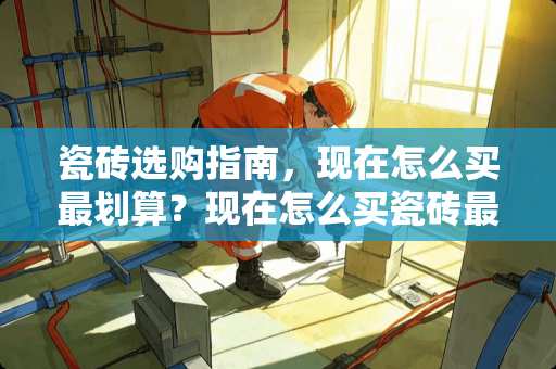 瓷砖选购指南，现在怎么买最划算？现在怎么买瓷砖最划算