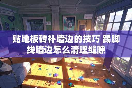 贴地板砖补墙边的技巧 踢脚线墙边怎么清理缝隙