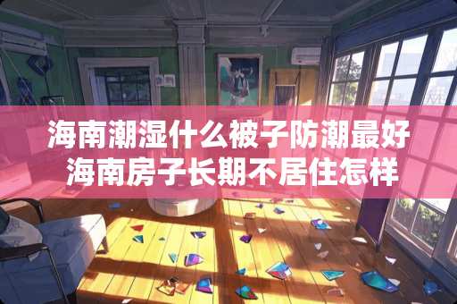 海南潮湿什么被子防潮最好 海南房子长期不居住怎样处理潮湿的问题