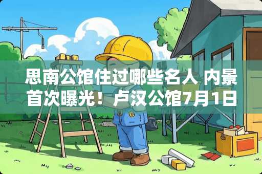 思南公馆住过哪些名人 内景首次曝光！卢汉公馆7月1日正式开放, 你怎么看