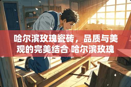 哈尔滨玫瑰瓷砖，品质与美观的完美结合 哈尔滨玫瑰瓷砖怎么样