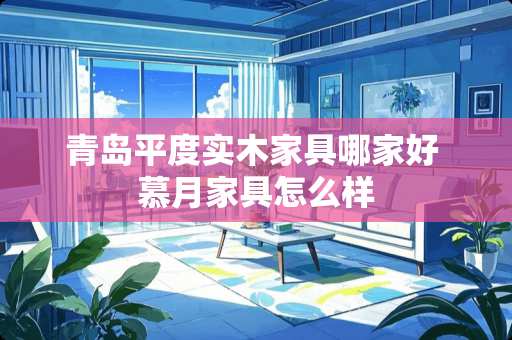 青岛平度实木家具哪家好 慕月家具怎么样