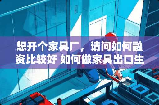 想开个家具厂，请问如何融资比较好 如何做家具出口生意，具体环节是什么
