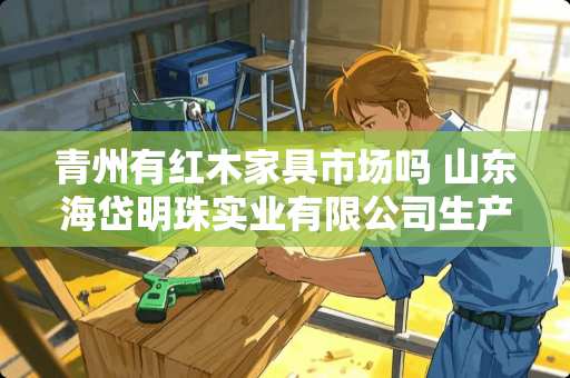 青州有红木家具市场吗 山东海岱明珠实业有限公司生产地址