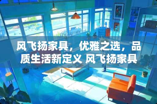风飞扬家具，优雅之选，品质生活新定义 风飞扬家具怎么样