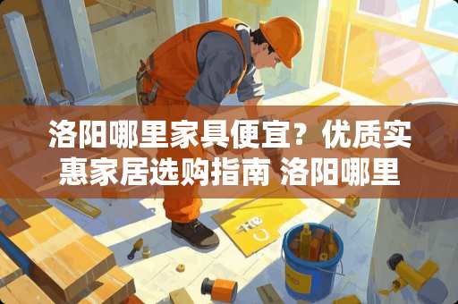 洛阳哪里家具便宜？优质实惠家居选购指南 洛阳哪里家具便宜