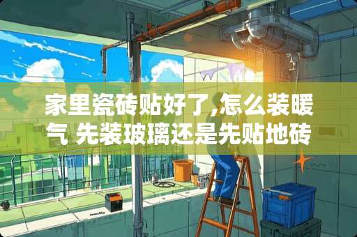 家里瓷砖贴好了,怎么装暖气 先装玻璃还是先贴地砖好