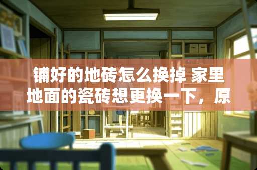 铺好的地砖怎么换掉 家里地面的瓷砖想更换一下，原有瓷砖该如何处理