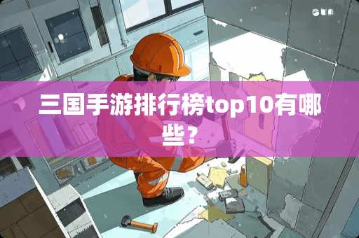 三国手游排行榜top10有哪些? 三国手游排行榜top10有哪些?