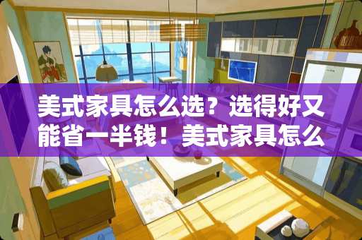 美式家具怎么选？选得好又能省一半钱！美式家具怎么选
