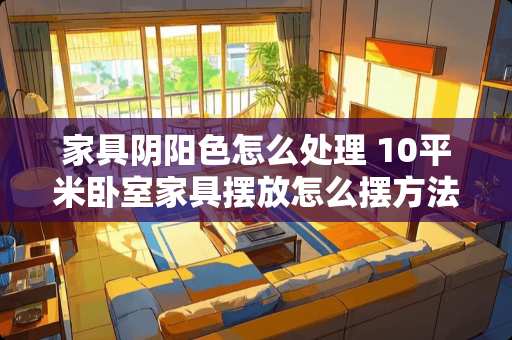 家具阴阳色怎么处理 10平米卧室家具摆放怎么摆方法