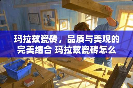 玛拉兹瓷砖，品质与美观的完美结合 玛拉兹瓷砖怎么样