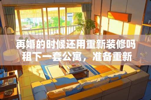 再婚的时候还用重新装修吗 租下一套公寓，准备重新装修，有没有什么好的方案呢