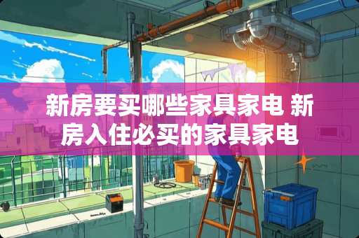 新房要买哪些家具家电 新房入住必买的家具家电