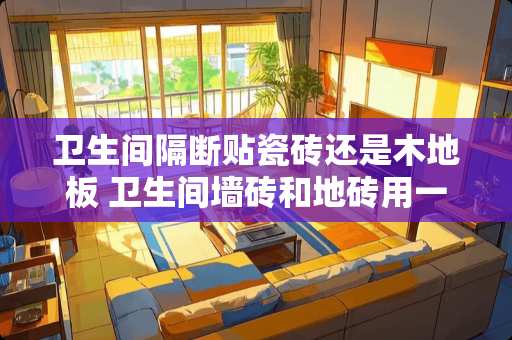 卫生间隔断贴瓷砖还是木地板 卫生间墙砖和地砖用一样的砖利弊