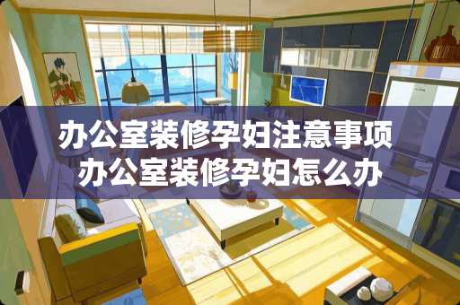 办公室装修孕妇注意事项 办公室装修孕妇怎么办