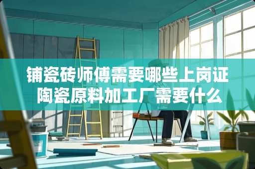 铺瓷砖师傅需要哪些上岗证 陶瓷原料加工厂需要什么证件