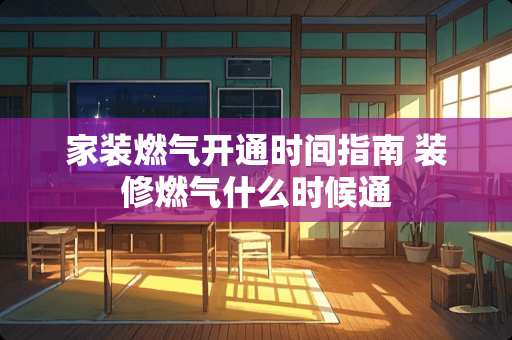 家装燃气开通时间指南 装修燃气什么时候通