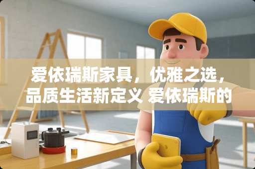 爱依瑞斯家具，优雅之选，品质生活新定义 爱依瑞斯的家具怎么样