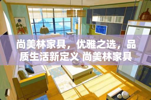尚美林家具，优雅之选，品质生活新定义 尚美林家具怎么样