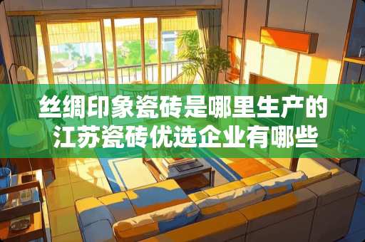 丝绸印象瓷砖是哪里生产的 江苏瓷砖优选企业有哪些