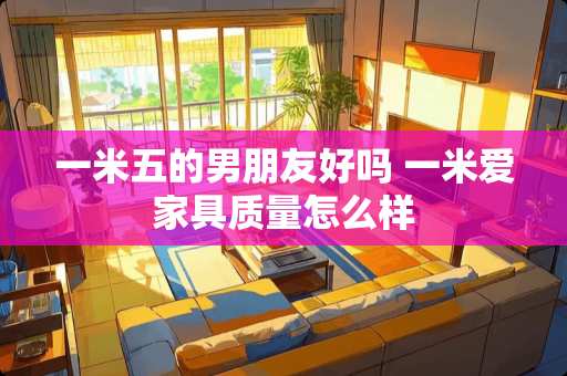 一米五的男朋友好吗 一米爱家具质量怎么样