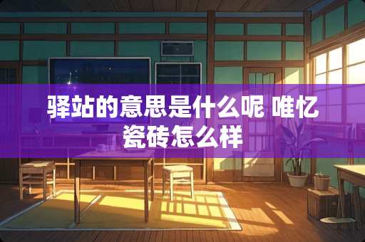 驿站的意思是什么呢 唯忆瓷砖怎么样 驿站的意思是什么呢 唯忆瓷砖怎么样