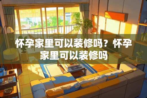 怀孕家里可以装修吗？怀孕家里可以装修吗