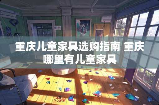 重庆儿童家具选购指南 重庆哪里有儿童家具