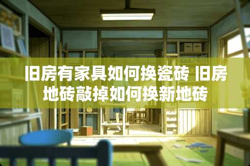 旧房有家具如何换瓷砖 旧房地砖敲掉如何换新地砖