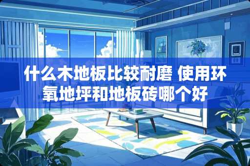 什么木地板比较耐磨 使用环氧地坪和地板砖哪个好
