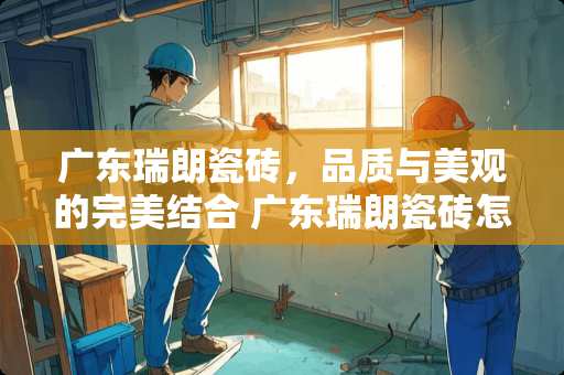 广东瑞朗瓷砖，品质与美观的完美结合 广东瑞朗瓷砖怎么样