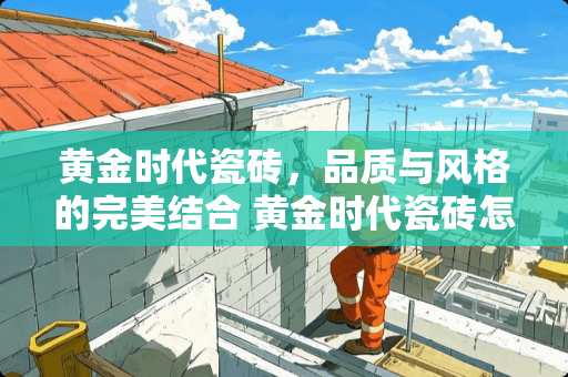 黄金时代瓷砖，品质与风格的完美结合 黄金时代瓷砖怎么样