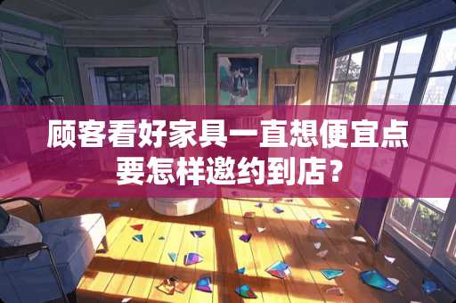 顾客看好家具一直想便宜点要怎样邀约到店？