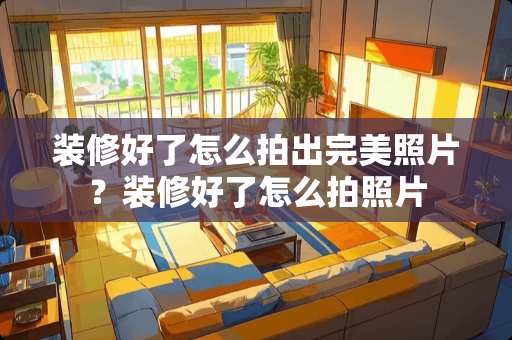 装修好了怎么拍出完美照片？装修好了怎么拍照片