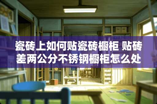 瓷砖上如何贴瓷砖橱柜 贴砖差两公分不锈钢橱柜怎么处理