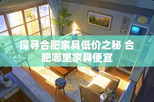 探寻合肥家具低价之秘 合肥哪里家具便宜