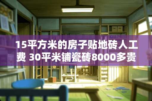 15平方米的房子贴地砖人工费 30平米铺瓷砖8000多贵吗