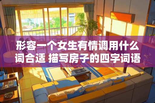形容一个女生有情调用什么词合适 描写房子的四字词语有什么