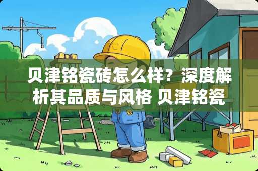 贝津铭瓷砖怎么样？深度解析其品质与风格 贝津铭瓷砖怎么样