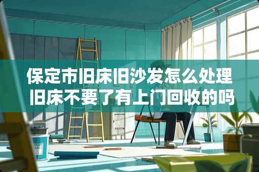 保定市旧床旧沙发怎么处理 旧床不要了有上门回收的吗