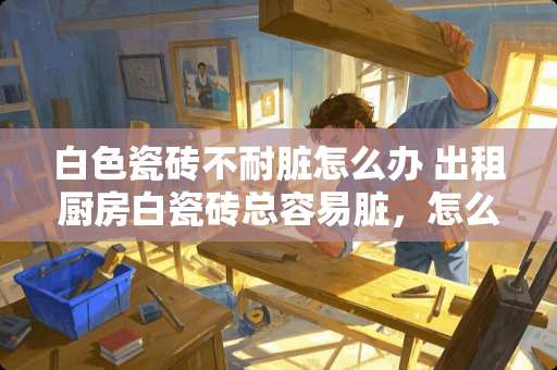 白色瓷砖不耐脏怎么办 出租厨房白瓷砖总容易脏，怎么改造