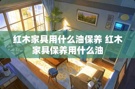 红木家具用什么油保养 红木家具保养用什么油