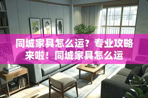 同城家具怎么运？专业攻略来啦！同城家具怎么运
