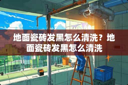 地面瓷砖发黑怎么清洗？地面瓷砖发黑怎么清洗