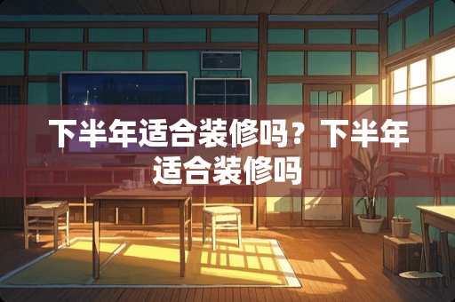 下半年适合装修吗？下半年适合装修吗